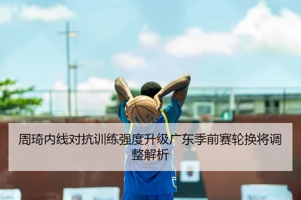 周琦内线对抗训练强度升级广东季前赛轮换将调整解析